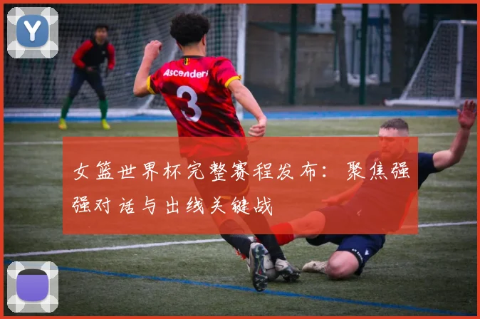 女篮世界杯完整赛程发布：聚焦强强对话与出线关键战