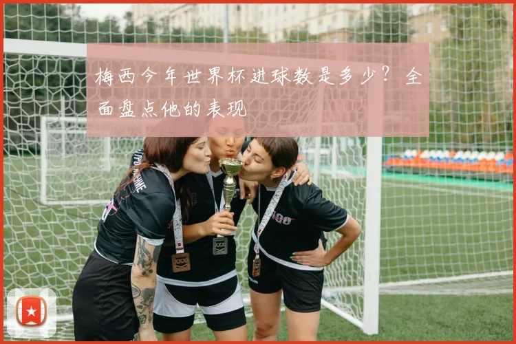 梅西今年世界杯进球数是多少？全面盘点他的表现