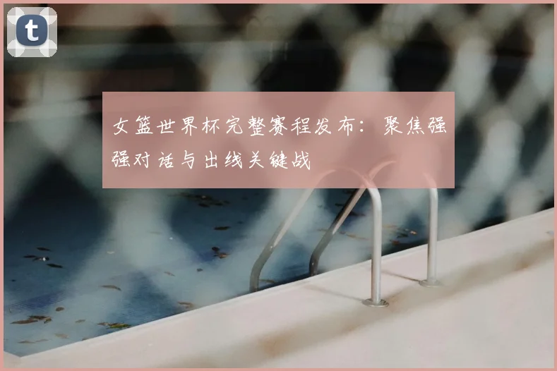 女篮世界杯完整赛程发布：聚焦强强对话与出线关键战