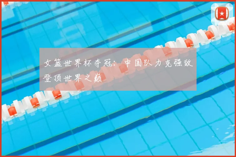 女篮世界杯夺冠：中国队力克强敌登顶世界之巅