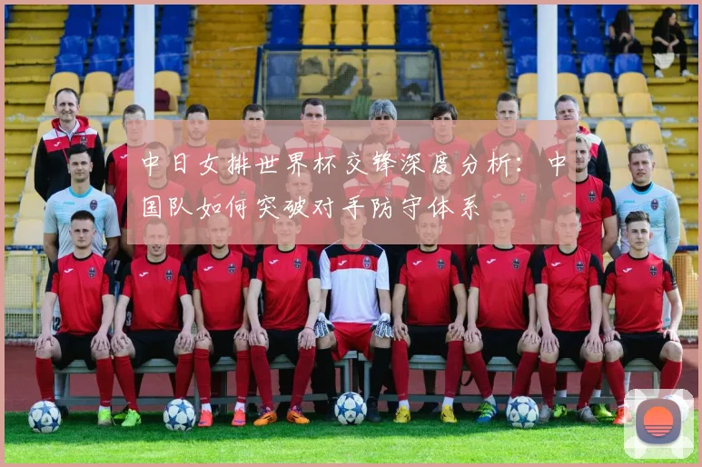 中日女排世界杯交锋深度分析：中国队如何突破对手防守体系