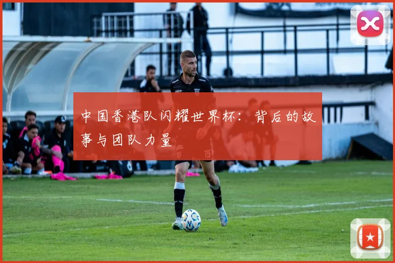 中国香港队闪耀世界杯：背后的故事与团队力量