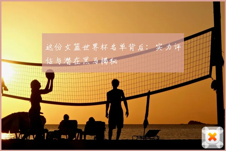 这份女篮世界杯名单背后：实力评估与潜在黑马揭秘