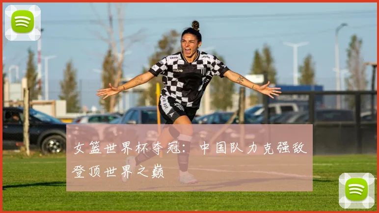 女篮世界杯夺冠：中国队力克强敌登顶世界之巅