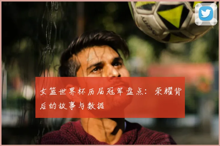 女篮世界杯历届冠军盘点：荣耀背后的故事与数据
