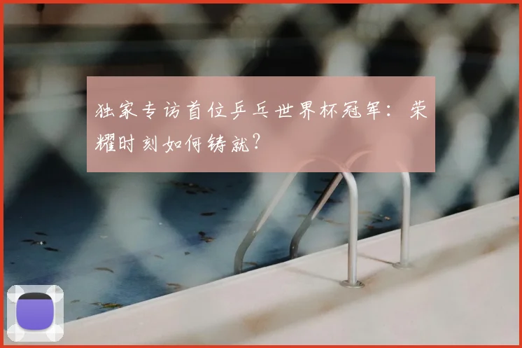 独家专访首位乒乓世界杯冠军:荣耀时刻如何铸就?