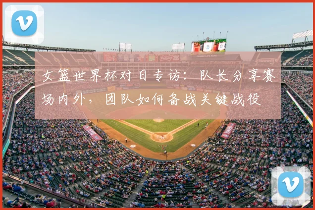 女篮世界杯对日专访：队长分享赛场内外，团队如何备战关键战役