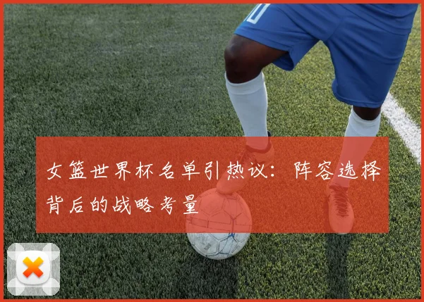 女篮世界杯名单引热议：阵容选择背后的战略考量