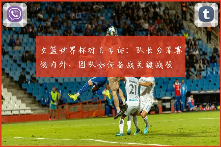 女篮世界杯对日专访：队长分享赛场内外，团队如何备战关键战役