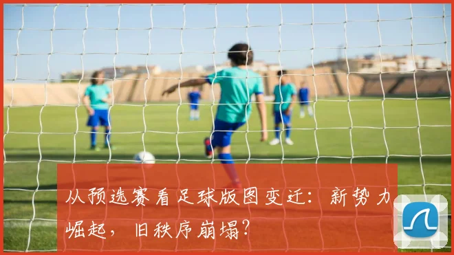 从预选赛看足球版图变迁：新势力崛起，旧秩序崩塌？